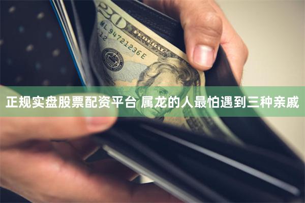 正规实盘股票配资平台 属龙的人最怕遇到三种亲戚