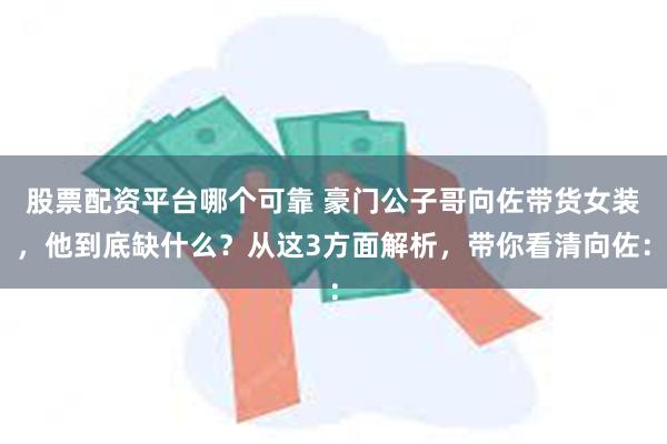 股票配资平台哪个可靠 豪门公子哥向佐带货女装，他到底缺什么？从这3方面解析，带你看清向佐：