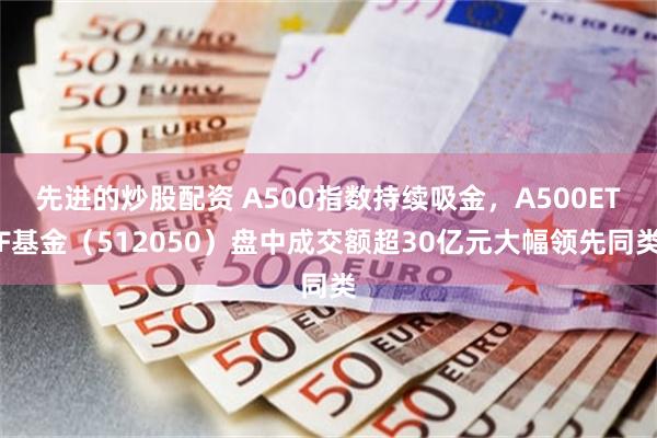 先进的炒股配资 A500指数持续吸金，A500ETF基金（512050）盘中成交额超30亿元大幅领先同类