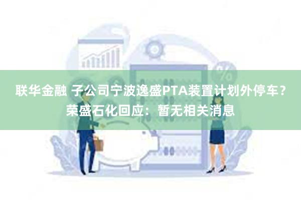 联华金融 子公司宁波逸盛PTA装置计划外停车？荣盛石化回应：暂无相关消息