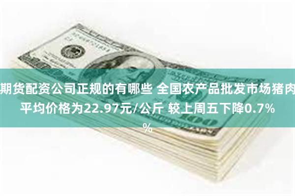 期货配资公司正规的有哪些 全国农产品批发市场猪肉平均价格为22.97元/公斤 较上周五下降0.7%