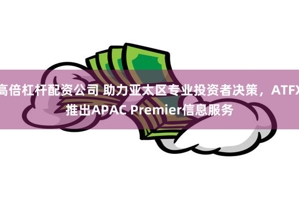 高倍杠杆配资公司 助力亚太区专业投资者决策，ATFX推出APAC Premier信息服务