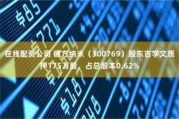 在线配资公司 德方纳米（300769）股东吉学文质押175万股，占总股本0.62%