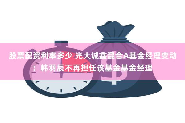 股票配资利率多少 光大诚鑫混合A基金经理变动：韩羽辰不再担任该基金基金经理