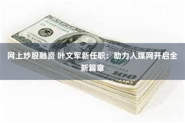 网上炒股融资 叶文军新任职：助力人媒网开启全新篇章