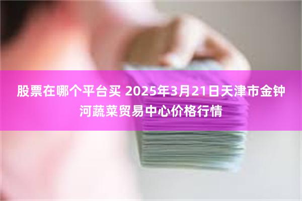 股票在哪个平台买 2025年3月21日天津市金钟河蔬菜贸易中心价格行情