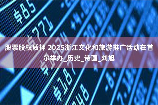 股票股权质押 2025浙江文化和旅游推广活动在首尔举办_历史_诗画_刘旭